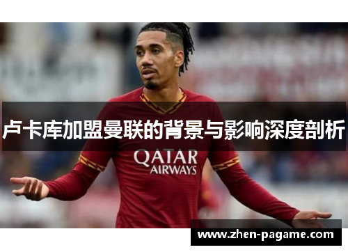 卢卡库加盟曼联的背景与影响深度剖析 卢卡库加盟曼联的背景与影响深度剖析