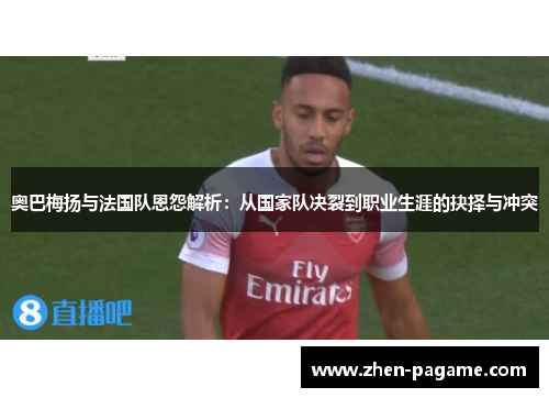 奥巴梅扬与法国队恩怨解析：从国家队决裂到职业生涯的抉择与冲突