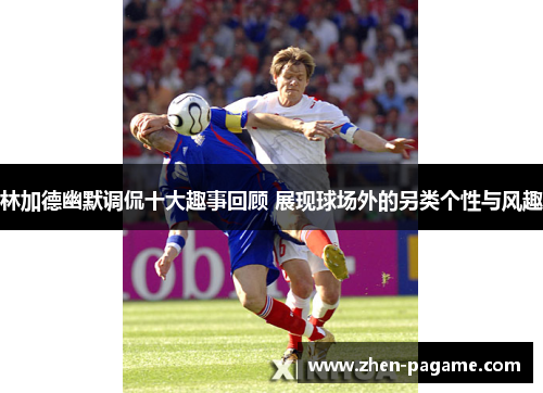 林加德幽默调侃十大趣事回顾 展现球场外的另类个性与风趣