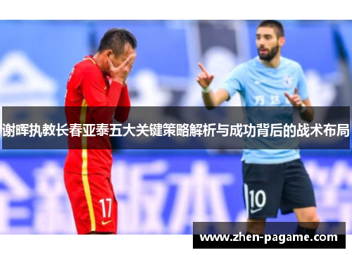 谢晖执教长春亚泰五大关键策略解析与成功背后的战术布局 谢晖执教长春亚泰五大关键策略解析与成功背后的战术布局