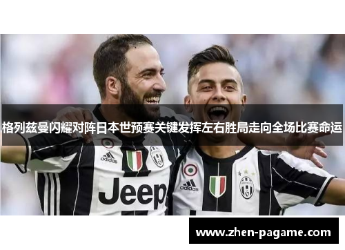 格列兹曼闪耀对阵日本世预赛关键发挥左右胜局走向全场比赛命运
