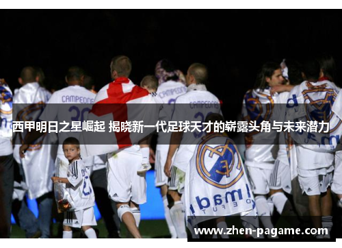 西甲明日之星崛起 揭晓新一代足球天才的崭露头角与未来潜力 西甲明日之星崛起 揭晓新一代足球天才的崭露头角与未来潜力