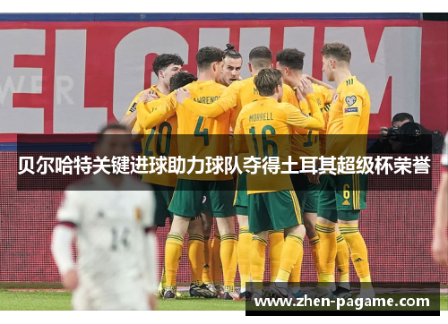 贝尔哈特关键进球助力球队夺得土耳其超级杯荣誉